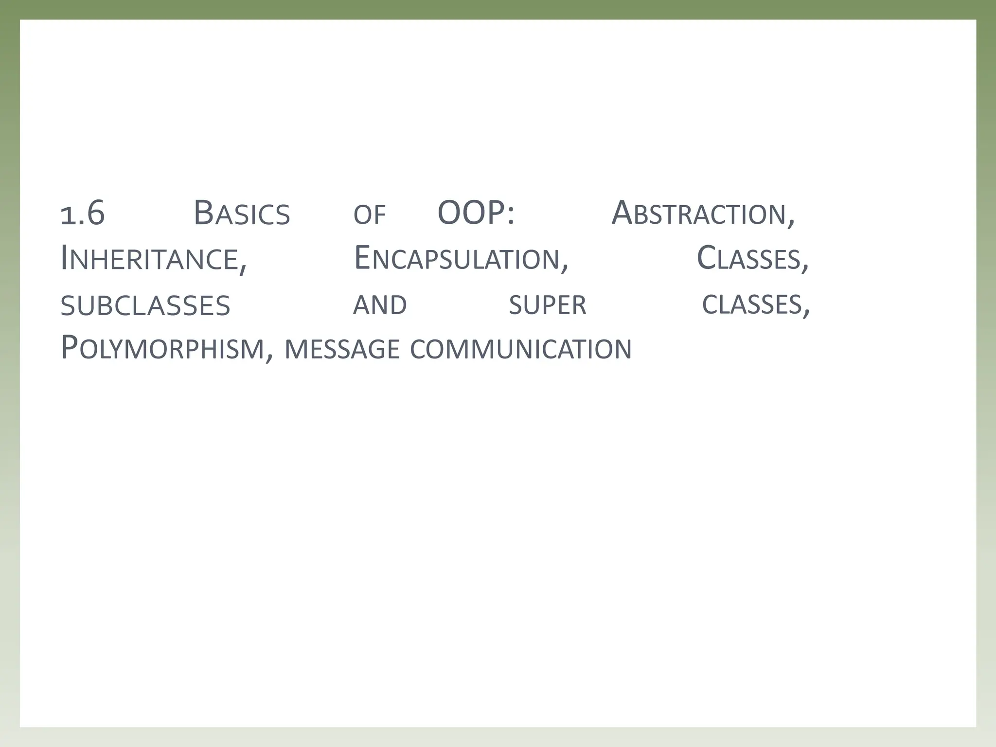 OF OOP: ABSTRACTION,
ENCAPSULATION, CLASSES,
1.6 BASICS
INHERITANCE,
SUBCLASSES AND SUPER CLASSES,
POLYMORPHISM, MESSAGE COMMUNICATION
 