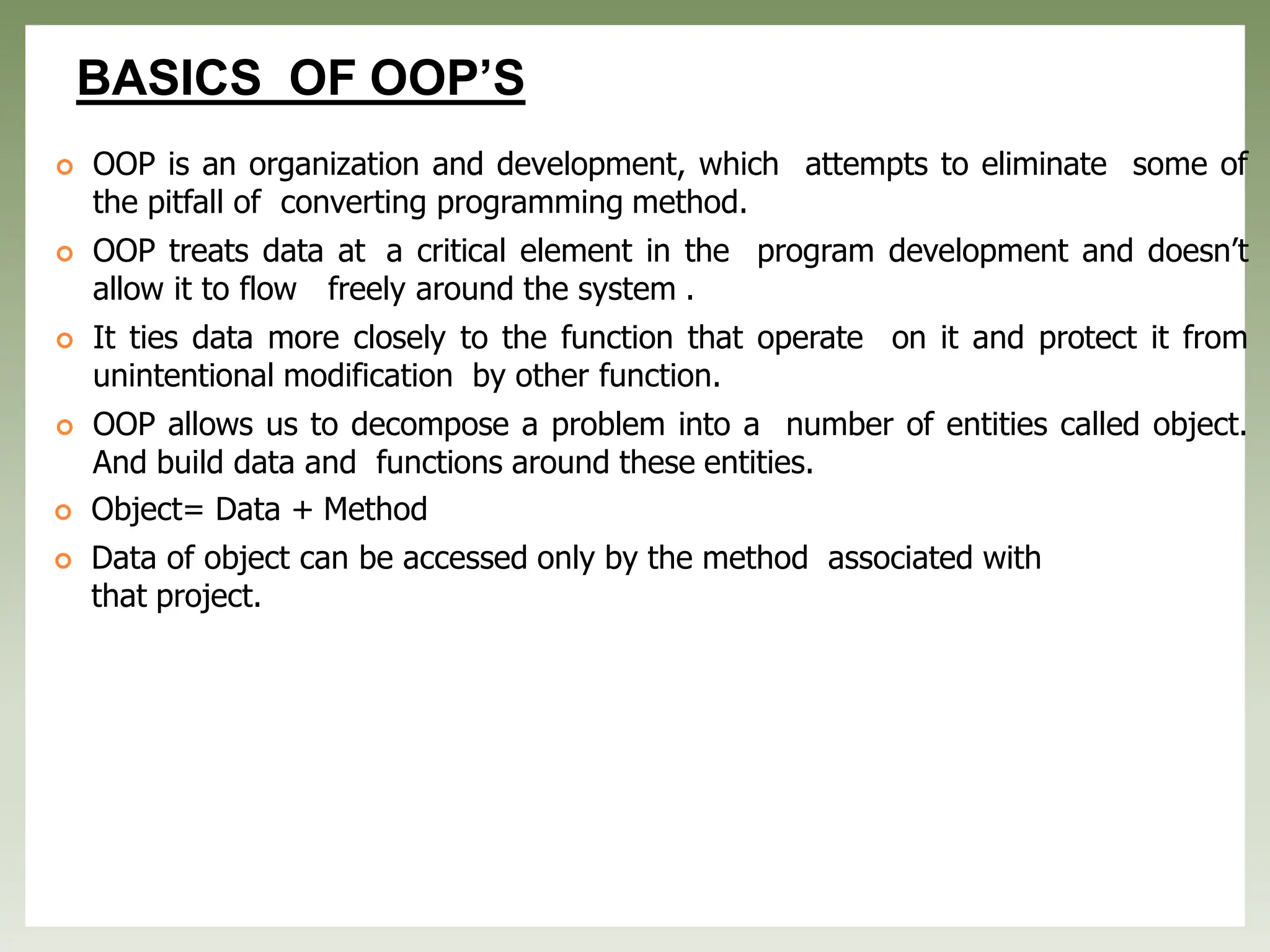 BASICS OF OOP’S
 OOP is an organization and development, which attempts to eliminate some of
the pitfall of converting programming method.
 OOP treats data at a critical element in the program development and doesn’t
allow it to flow freely around the system .
 It ties data more closely to the function that operate on it and protect it from
unintentional modification by other function.
 OOP allows us to decompose a problem into a number of entities called object.
And build data and functions around these entities.
 Object= Data + Method
 Data of object can be accessed only by the method associated with
that project.
 