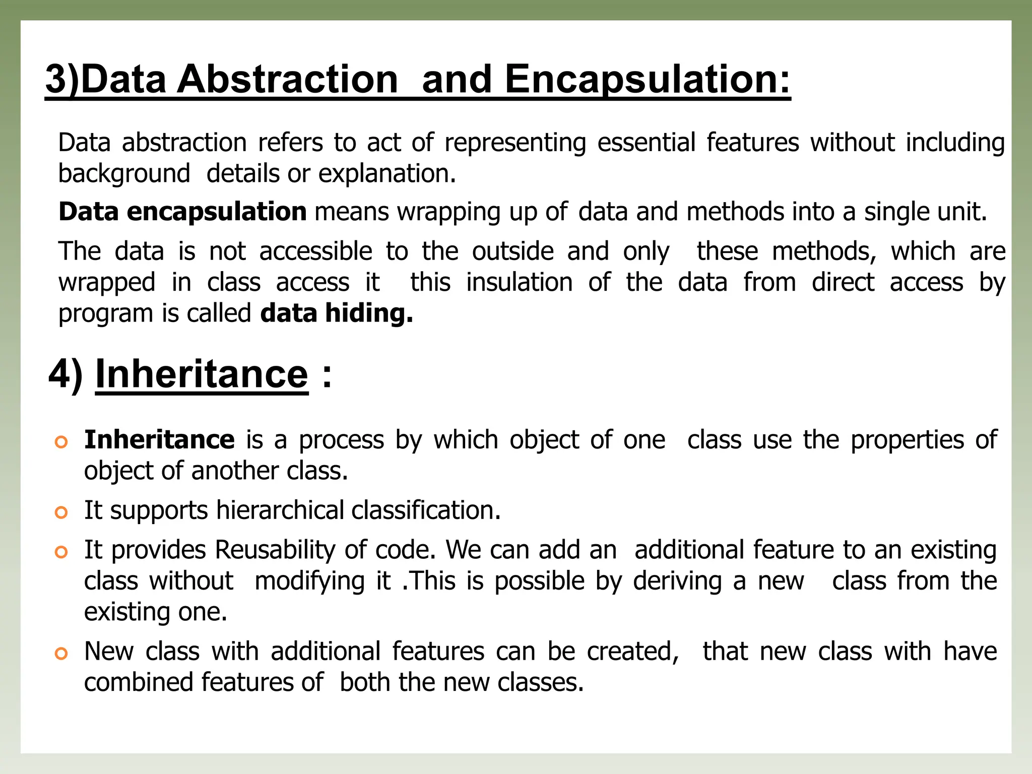3)Data Abstraction and Encapsulation:
Data abstraction refers to act of representing essential features without including
background details or explanation.
Data encapsulation means wrapping up of data and methods into a single unit.
The data is not accessible to the outside and only these methods, which are
wrapped in class access it this insulation of the data from direct access by
program is called data hiding.
4) Inheritance :
 Inheritance is a process by which object of one class use the properties of
object of another class.
 It supports hierarchical classification.
 It provides Reusability of code. We can add an additional feature to an existing
class without modifying it .This is possible by deriving a new class from the
existing one.
 New class with additional features can be created, that new class with have
combined features of both the new classes.
 