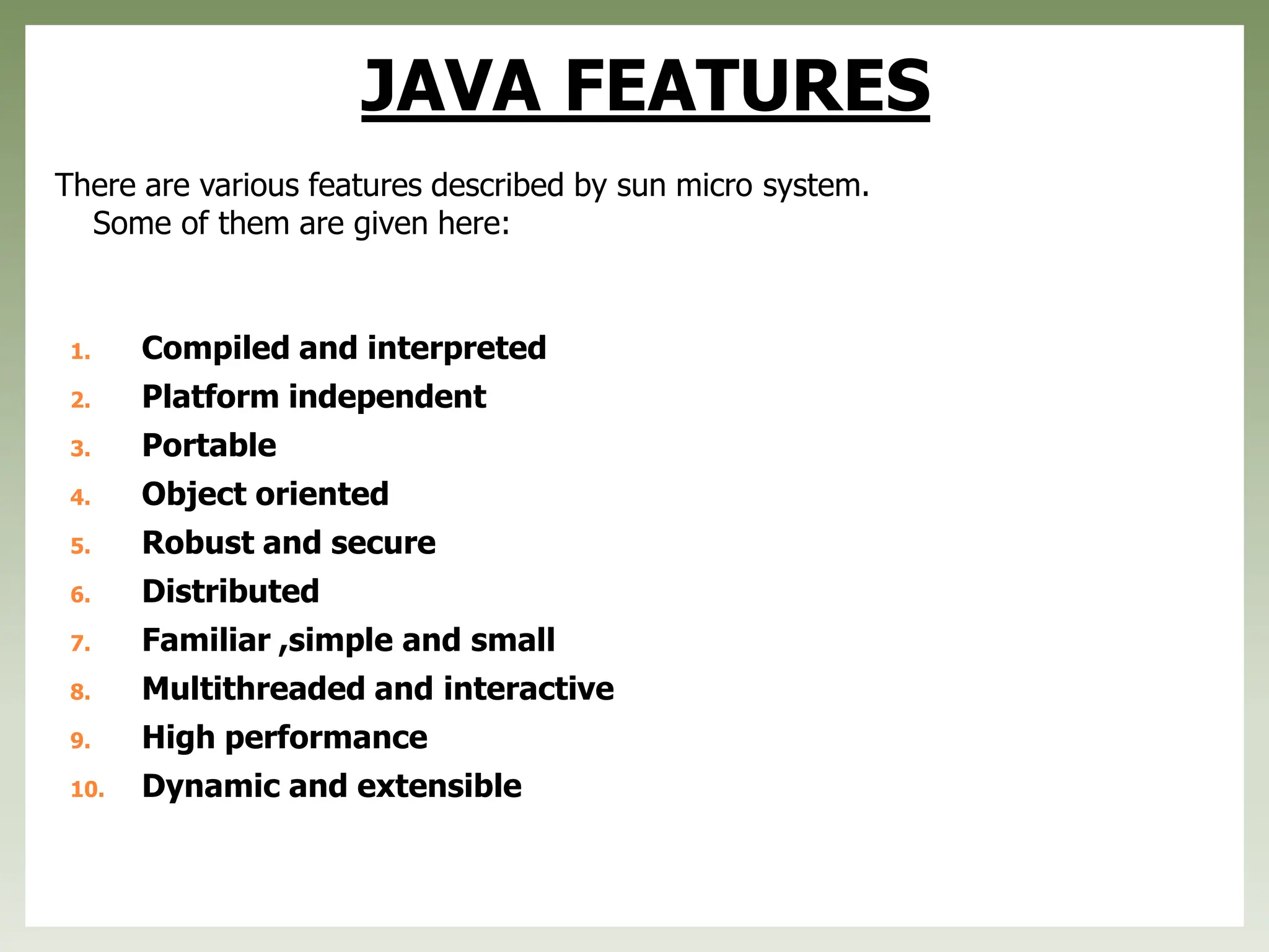 JAVA FEATURES
There are various features described by sun micro system.
Some of them are given here:
1. Compiled and interpreted
2. Platform independent
3. Portable
4. Object oriented
5. Robust and secure
6. Distributed
7. Familiar ,simple and small
8. Multithreaded and interactive
9. High performance
10. Dynamic and extensible
 