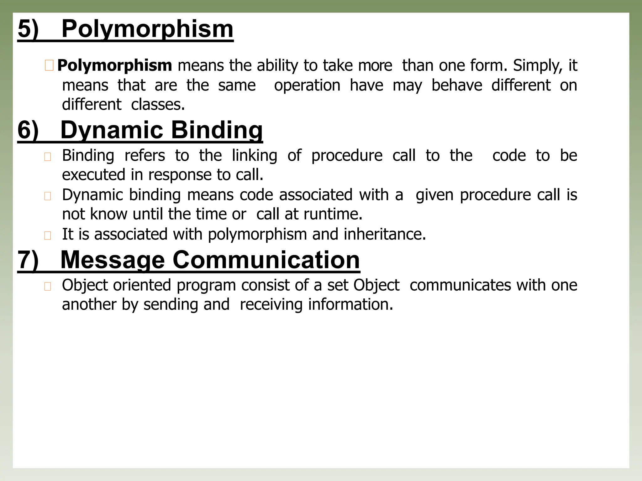 5) Polymorphism
Polymorphism means the ability to take more than one form. Simply, it
means that are the same operation have may behave different on
different classes.
6) Dynamic Binding
Binding refers to the linking of procedure call to the code to be
executed in response to call.
Dynamic binding means code associated with a given procedure call is
not know until the time or call at runtime.
It is associated with polymorphism and inheritance.
7) Message Communication
Object oriented program consist of a set Object communicates with one
another by sending and receiving information.
 