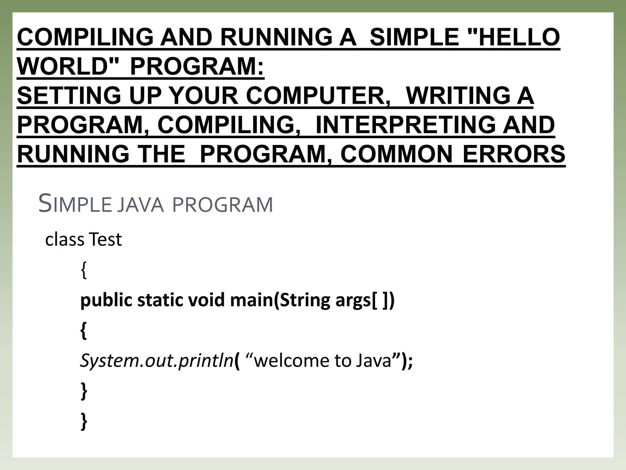 COMPILING AND RUNNING A SIMPLE "HELLO
WORLD" PROGRAM:
SETTING UP YOUR COMPUTER, WRITING A
PROGRAM, COMPILING, INTERPRETING AND
RUNNING THE PROGRAM, COMMON ERRORS
class Test
{
public static void main(String args[ ])
{
System.out.println( “welcome to Java”);
}
}
SIMPLE JAVA PROGRAM
 