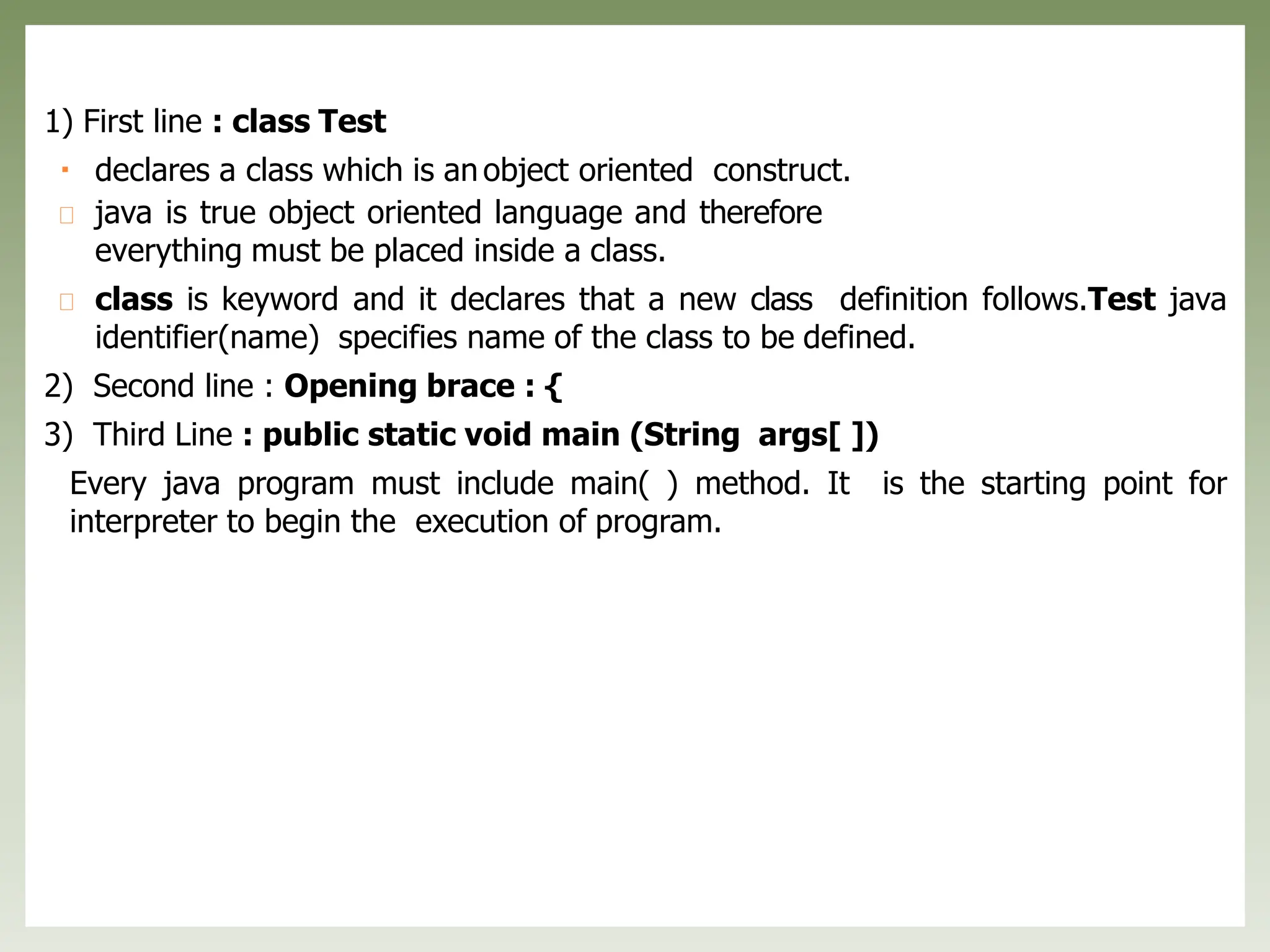 1) First line : class Test
declares a class which is an object oriented construct.
java is true object oriented language and therefore
everything must be placed inside a class.
class is keyword and it declares that a new class definition follows.Test java
identifier(name) specifies name of the class to be defined.
2) Second line : Opening brace : {
3) Third Line : public static void main (String args[ ])
Every java program must include main( ) method. It is the starting point for
interpreter to begin the execution of program.
 