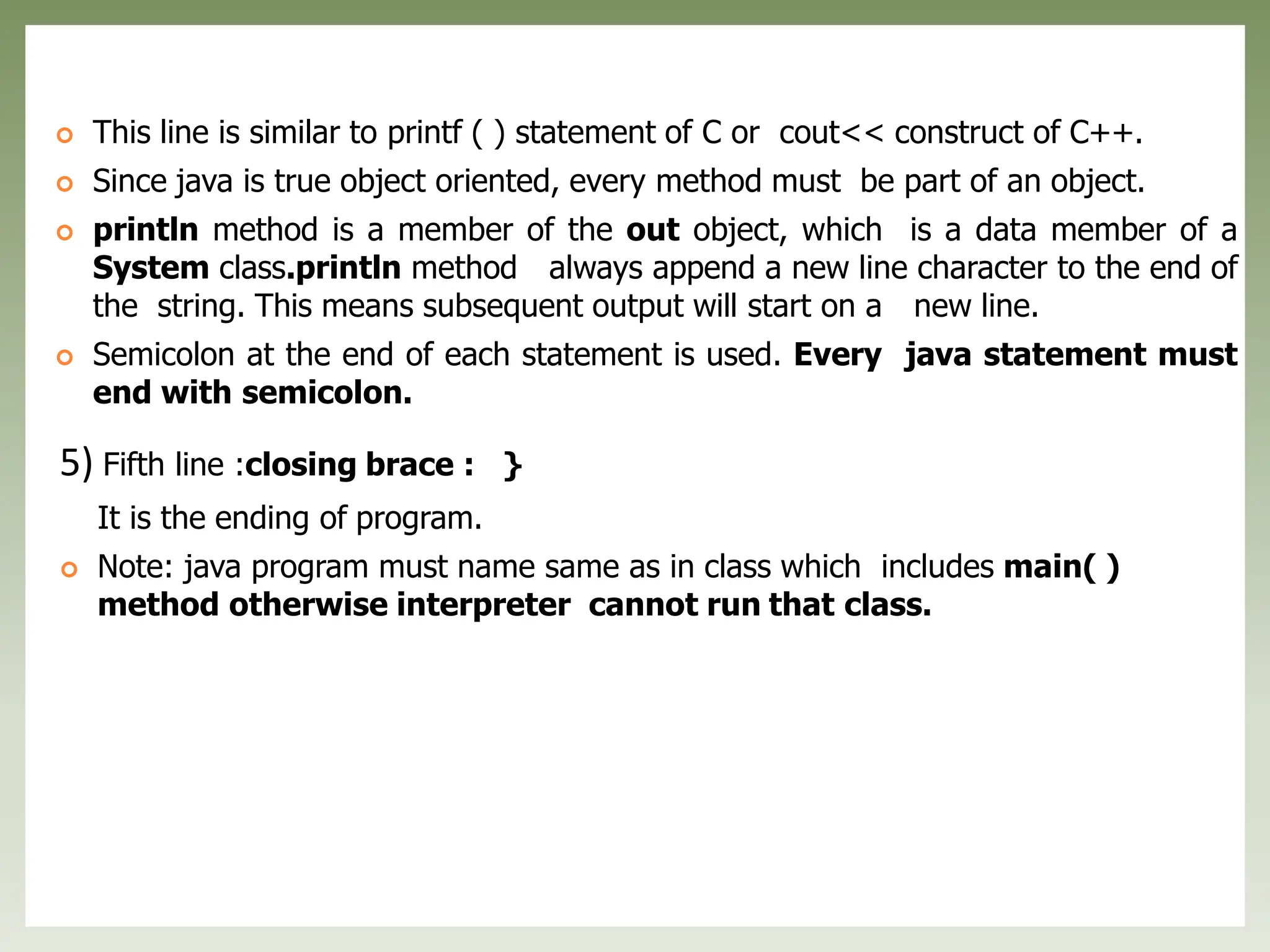  This line is similar to printf ( ) statement of C or cout<< construct of C++.
 Since java is true object oriented, every method must be part of an object.
 println method is a member of the out object, which is a data member of a
System class.println method always append a new line character to the end of
the string. This means subsequent output will start on a new line.
 Semicolon at the end of each statement is used. Every java statement must
end with semicolon.
5) Fifth line :closing brace : }
It is the ending of program.
 Note: java program must name same as in class which includes main( )
method otherwise interpreter cannot run that class.
 