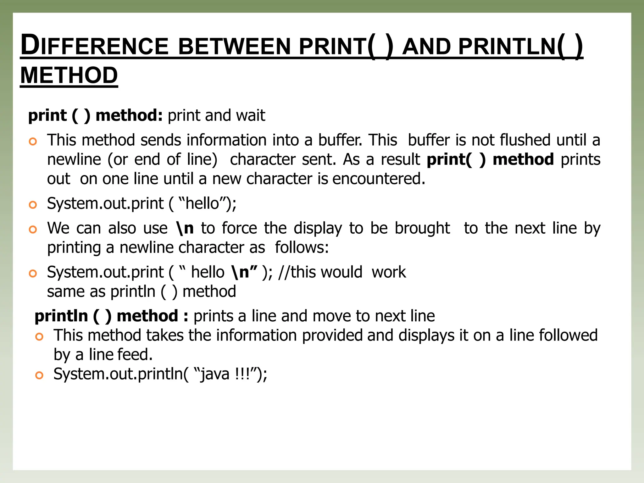 DIFFERENCE BETWEEN PRINT( ) AND PRINTLN( )
METHOD
print ( ) method: print and wait
 This method sends information into a buffer. This buffer is not flushed until a
newline (or end of line) character sent. As a result print( ) method prints
out on one line until a new character is encountered.
 System.out.print ( “hello”);
 We can also use n to force the display to be brought to the next line by
printing a newline character as follows:
 System.out.print ( “ hello n” ); //this would work
same as println ( ) method
println ( ) method : prints a line and move to next line
 This method takes the information provided and displays it on a line followed
by a line feed.
 System.out.println( “java !!!”);
 