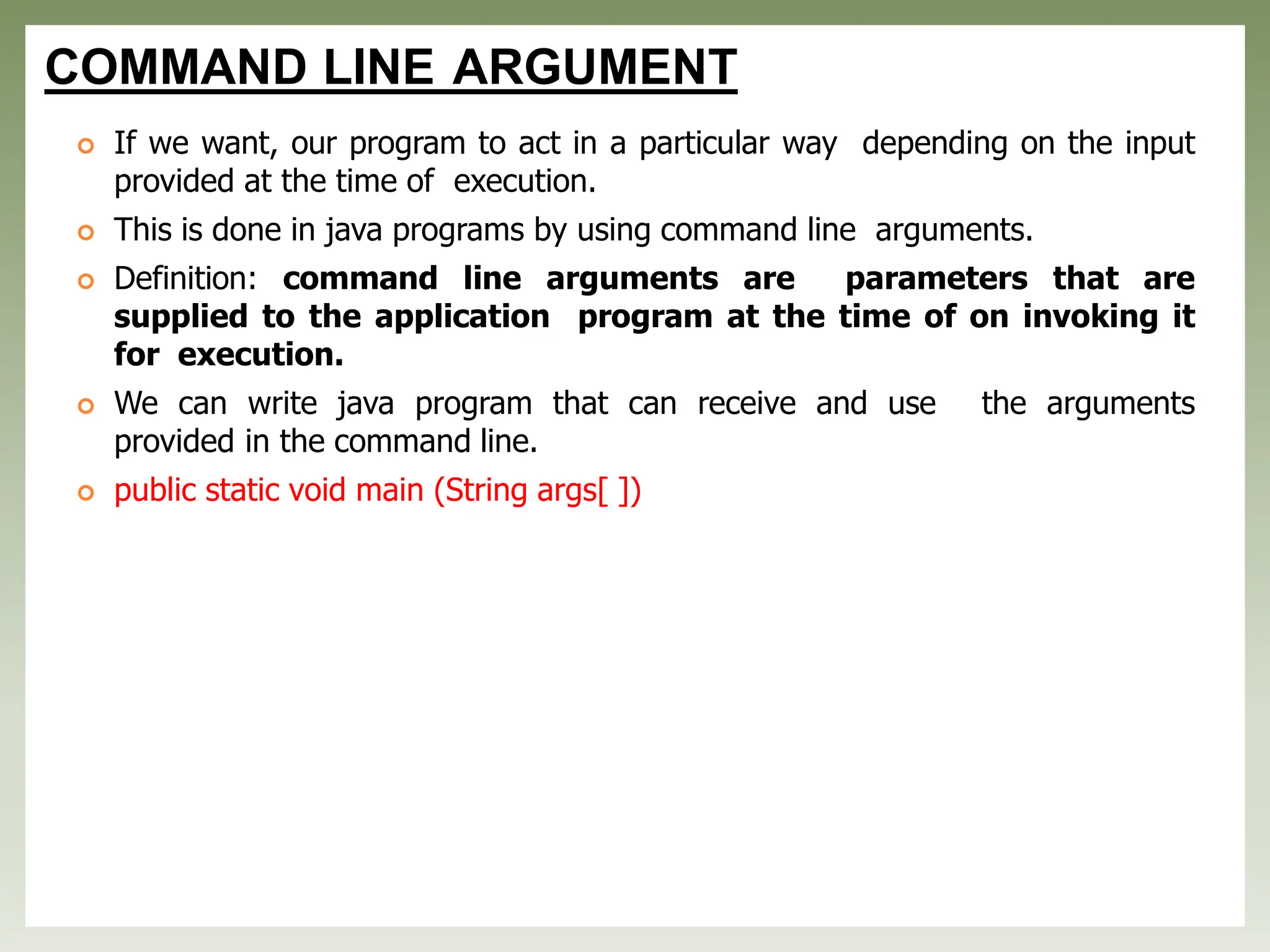 COMMAND LINE ARGUMENT
 If we want, our program to act in a particular way depending on the input
provided at the time of execution.
 This is done in java programs by using command line arguments.
 Definition: command line arguments are parameters that are
supplied to the application program at the time of on invoking it
for execution.
 We can write java program that can receive and use the arguments
provided in the command line.
 public static void main (String args[ ])
 