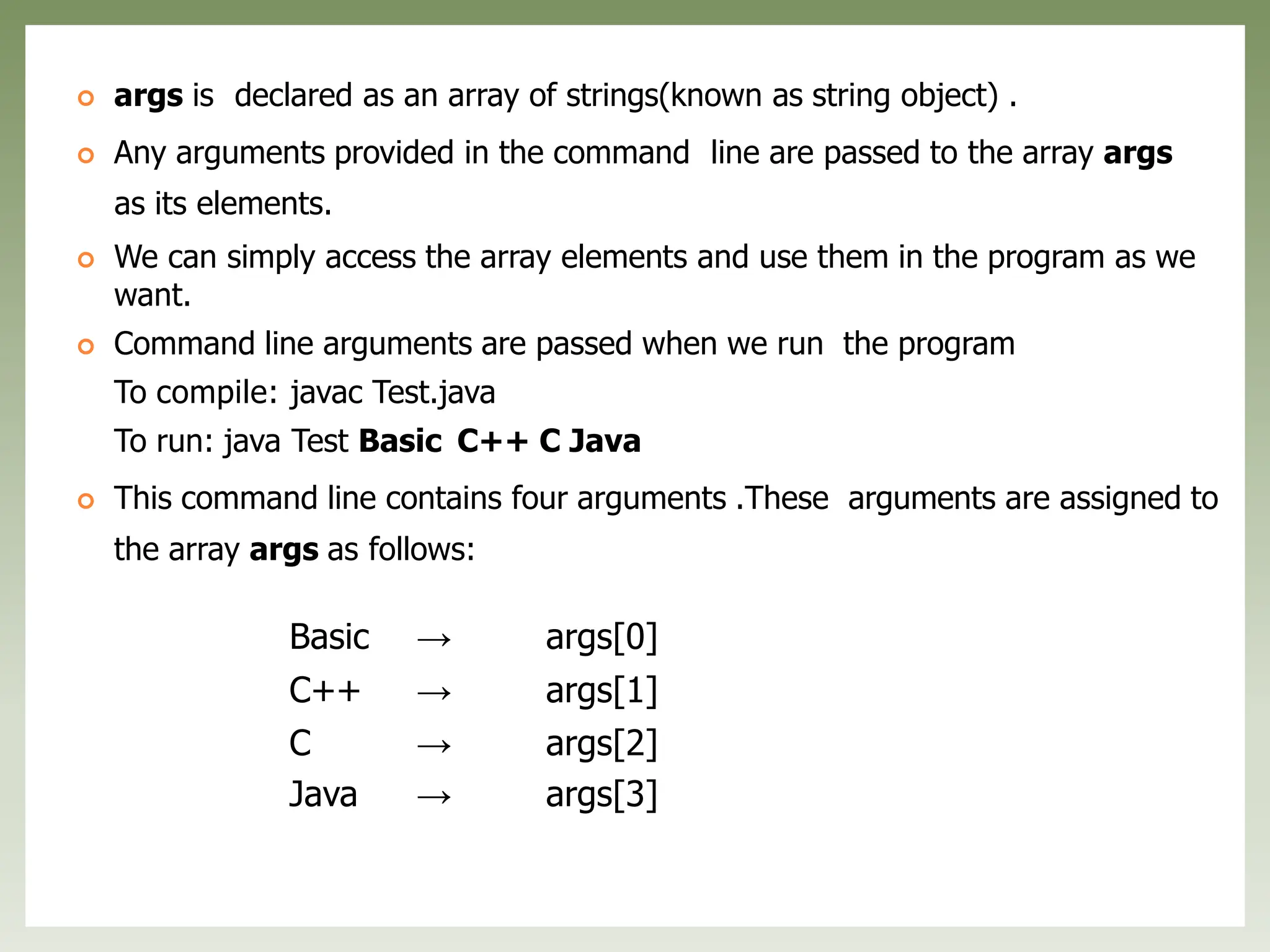 Basic → args[0]
C++ → args[1]
C → args[2]
Java → args[3]
 args is declared as an array of strings(known as string object) .
 Any arguments provided in the command line are passed to the array args
as its elements.
 We can simply access the array elements and use them in the program as we
want.
 Command line arguments are passed when we run the program
To compile: javac Test.java
To run: java Test Basic C++ C Java
 This command line contains four arguments .These arguments are assigned to
the array args as follows:
 