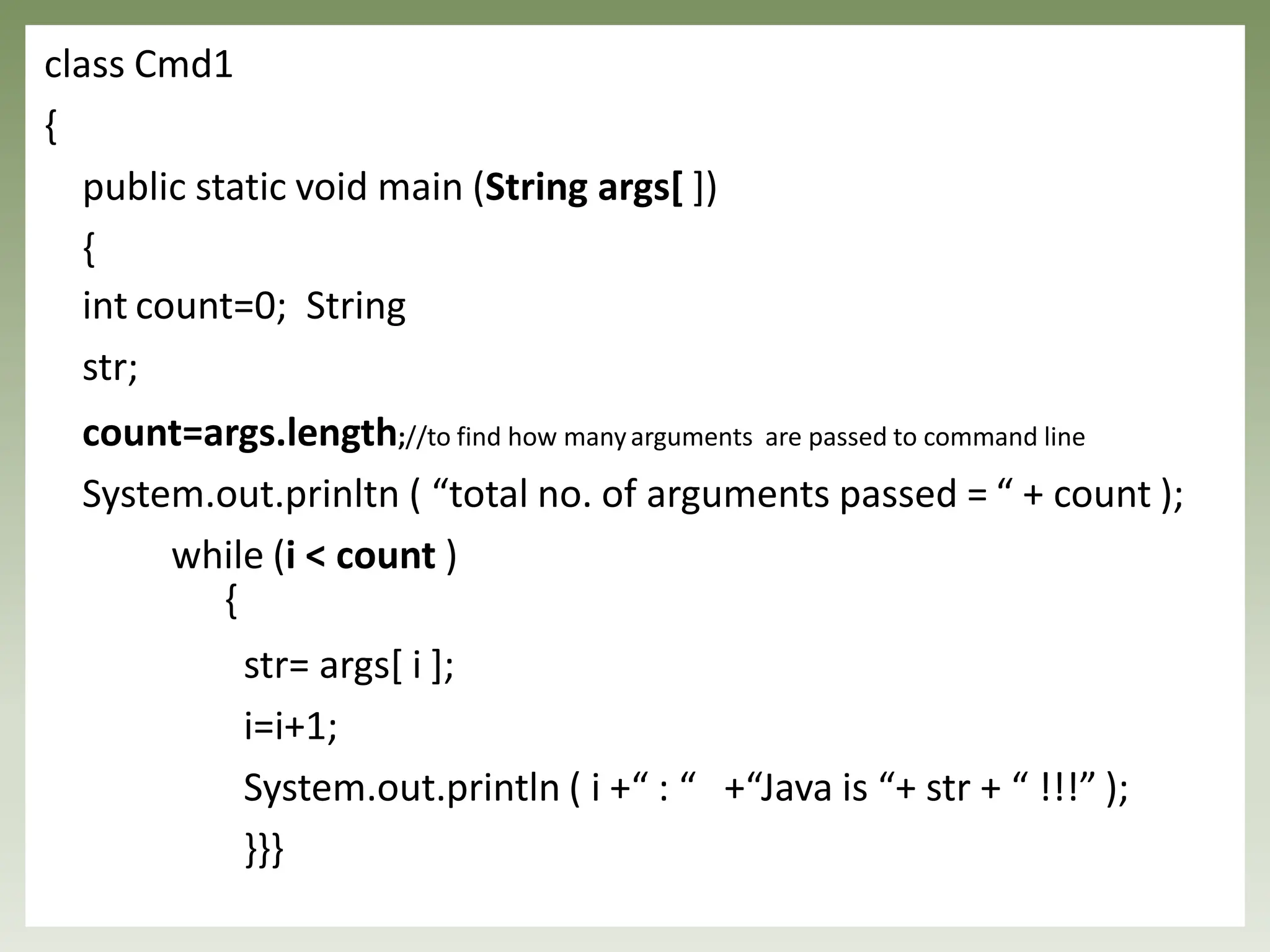 class Cmd1
{
public static void main (String args[ ])
{
int count=0; String
str;
count=args.length;//to find how manyarguments are passed to command line
System.out.prinltn ( “total no. of arguments passed = “ + count );
while (i < count )
{
str= args[ i ];
i=i+1;
System.out.println ( i +“ : “ +“Java is “+ str + “ !!!” );
}}}
 