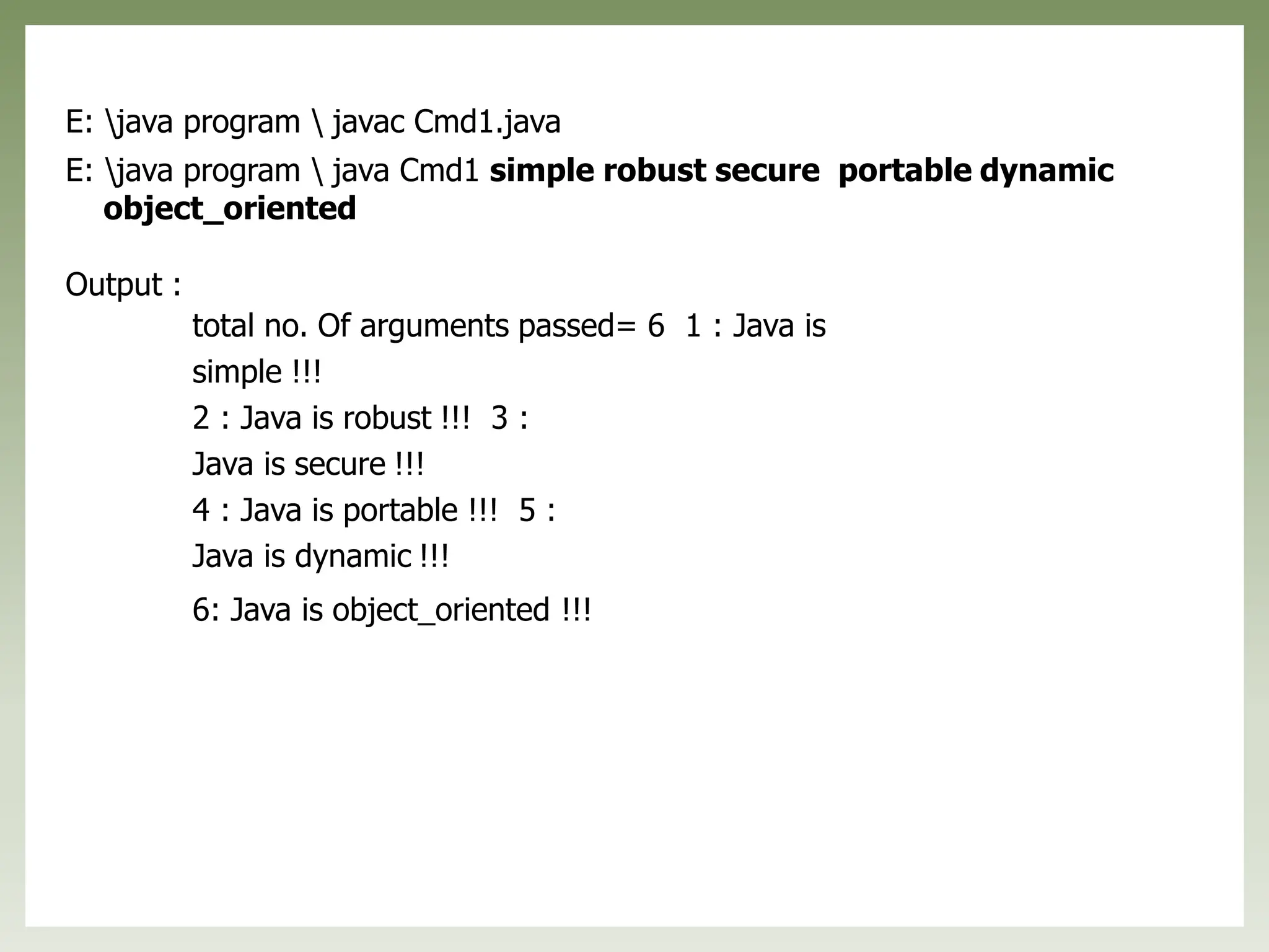 E: java program  javac Cmd1.java
E: java program  java Cmd1 simple robust secure portable dynamic
object_oriented
Output :
total no. Of arguments passed= 6 1 : Java is
simple !!!
2 : Java is robust !!! 3 :
Java is secure !!!
4 : Java is portable !!! 5 :
Java is dynamic !!!
6: Java is object_oriented !!!
 