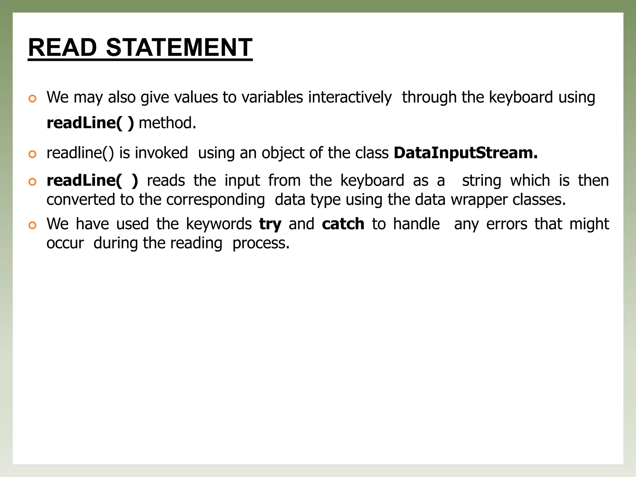 READ STATEMENT
 We may also give values to variables interactively through the keyboard using
readLine( ) method.
 readline() is invoked using an object of the class DataInputStream.
 readLine( ) reads the input from the keyboard as a string which is then
converted to the corresponding data type using the data wrapper classes.
 We have used the keywords try and catch to handle any errors that might
occur during the reading process.
 