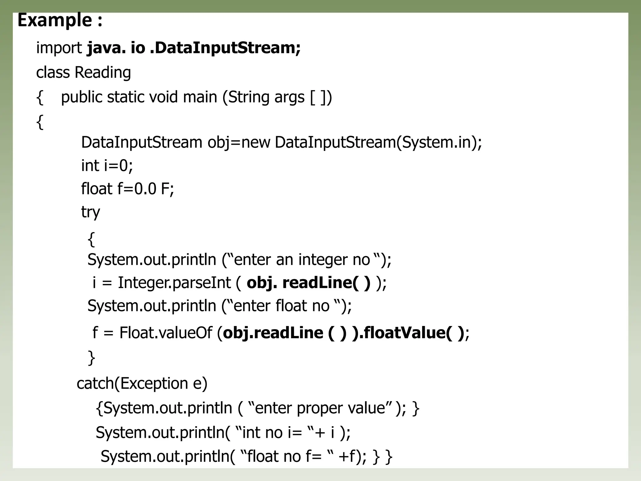 Example :
import java. io .DataInputStream;
class Reading
{ public static void main (String args [ ])
{
DataInputStream obj=new DataInputStream(System.in);
int i=0;
float f=0.0 F;
try
{
System.out.println (“enter an integer no “);
i = Integer.parseInt ( obj. readLine( ) );
System.out.println (“enter float no “);
f = Float.valueOf (obj.readLine ( ) ).floatValue( );
}
catch(Exception e)
{System.out.println ( “enter proper value” ); }
System.out.println( “int no i= “+ i );
System.out.println( “float no f= “ +f); } }
 