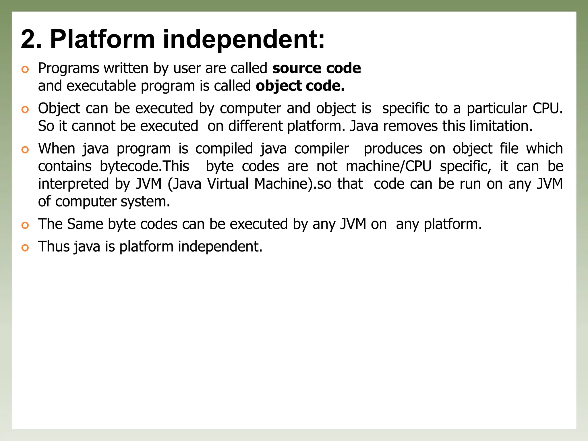 2. Platform independent:
 Programs written by user are called source code
and executable program is called object code.
 Object can be executed by computer and object is specific to a particular CPU.
So it cannot be executed on different platform. Java removes this limitation.
 When java program is compiled java compiler produces on object file which
contains bytecode.This byte codes are not machine/CPU specific, it can be
interpreted by JVM (Java Virtual Machine).so that code can be run on any JVM
of computer system.
 The Same byte codes can be executed by any JVM on any platform.
 Thus java is platform independent.
 