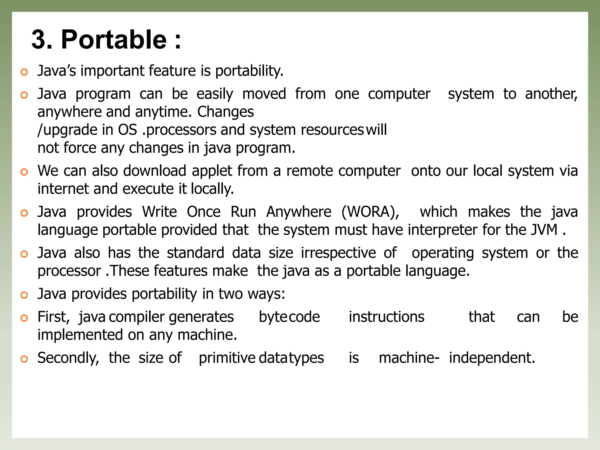 3. Portable :
 Java’s important feature is portability.
 Java program can be easily moved from one computer system to another,
anywhere and anytime. Changes
/upgrade in OS .processors and system resourceswill
not force any changes in java program.
 We can also download applet from a remote computer onto our local system via
internet and execute it locally.
 Java provides Write Once Run Anywhere (WORA), which makes the java
language portable provided that the system must have interpreter for the JVM .
 Java also has the standard data size irrespective of operating system or the
processor .These features make the java as a portable language.
 Java provides portability in two ways:
 First, java compiler generates bytecode instructions that can be
implemented on any machine.
 Secondly, the size of primitive datatypes is machine- independent.
 