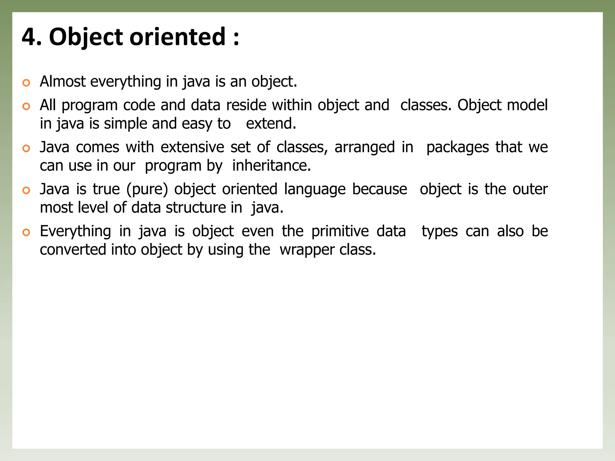 4. Object oriented :
 Almost everything in java is an object.
 All program code and data reside within object and classes. Object model
in java is simple and easy to extend.
 Java comes with extensive set of classes, arranged in packages that we
can use in our program by inheritance.
 Java is true (pure) object oriented language because object is the outer
most level of data structure in java.
 Everything in java is object even the primitive data types can also be
converted into object by using the wrapper class.
 