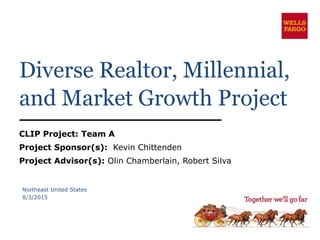 Diverse Realtor, Millennial,
and Market Growth Project
CLIP Project: Team A
Project Sponsor(s): Kevin Chittenden
Project Advisor(s): Olin Chamberlain, Robert Silva
Northeast United States
8/3/2015
 