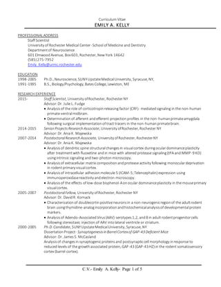 C.V.- Emily A. Kelly- Page 1 of 5
Curriculum Vitae
EMILY A. KELLY
PROFESSIONALADDRESS
Staff Scientist
University of Rochester Medical Center- School of Medicine and Dentistry
Departmentof Neuroscience
601 Elmwood Avenue, Box603, Rochester, New York 14642
(585)275-7952
Emily_Kelly@urmc.rochester.edu
EDUCATION
1998-2005 Ph.D., Neuroscience, SUNYUpstateMedicalUniversity, Syracuse, NY,
1991-1995 B.S., Biology/Psychology, BatesCollege, Lewiston, ME
RESEARCH EXPERIENCE
2015- Staff Scientist, University ofRochester, Rochester NY
Advisor:Dr. Julie L. Fudge
 Analysisof the role of corticotropinreleasing factor (CRF)- mediatedsignaling in the non-human
primate ventralmidbrain.
 Determinationof afferent andefferent projection profiles in the non-humanprimateamygdala
following surgical implementationof tract tracers in the non-humanprimatebrain.
2014-2015 SeniorProjectsResearch Associate, University ofRochester, Rochester NY
Advisor:Dr. Ania K. Majewska
2007-2014 PostdoctoralResearch Associate, University ofRochester, RochesterNY
Advisor:Dr. Ania K. Majewska
 Analysisof dendritic spine structuralchangesin visualcortex duringocular dominanceplasticity
after treatmentwith fluoxetine andin mice with altered protease signaling(tPA and MMP-9 KO)
usingintrinsic signaling and two-photonmicroscopy.
 Analysisof extracellular matrix compositionandprotease activity following monoculardeprivation
in rodent primary visualcortex.
 Analysisof intracellular adhesionmolecule 5 (ICAM-5;Telencephalin) expression using
immunoperoxidasereactivity andelectron microscopy.
 Analysisof the effects of low-dose bisphenol-Aonocular dominanceplasticity in the mouseprimary
visualcortex.
2005-2007 PostdoctoralFellow, University ofRochester, Rochester NY
Advisor:Dr. DavidR. Kornack
 Characterizationof doublecortinpositiveneuronsin a non-neurogenicregionof the adultrodent
brain usingthymidine-analogincorporationandhistochemicalanalysisof developmentalprotein
markers.
 Analysisof Adendo-AssociatedVirus(AAV) serotypes1,2, and8 in adult rodentprogenitorcells
following stereotaxic injection of AAV intolateral ventricle or striatum.
2000-2005 Ph.D. Candidate, SUNYUpstateMedicalUniversity, Syracuse, NY
DissertationProject- Synaptogenesisin BarrelCortexof GAP-43 Deficient Mice
Advisor- Dr. JamesS. McCasland
Analysisof changesin synaptogenicproteinsand postsynapticcell morphology inresponse to
reduced levels of the growthassociated protein, GAP-43 (GAP-43 HZ) in the rodent somatosensory
cortex (barrel cortex).
 