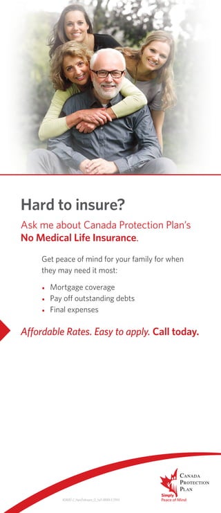 ADMAT-2_HardToInsure_O_5x11-BRKR-E 0914
Hard to insure?
Get peace of mind for your family for when
they may need it most:
•	 Mortgage coverage
•	 Pay off outstanding debts
•	 Final expenses
Ask me about Canada Protection Plan’s
No Medical Life Insurance.
Affordable Rates. Easy to apply. Call today.
	
	
	
       
PETER CORNING
CSS Insurance Agencies Ltd.
2625 Joseph Howe Dr. Suite 14
Halifax NS B3L 4G4
Tel 902.422.1211
pcorning@cssinsurance.ca
www.cssinsurance.ca
 