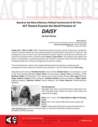 Based on the Most Infamous Political Commercial of All Time
ACT Theatre Presents the World Premiere of
DAISY
by Sean Devine
MEDIA CONTACT:
Valerie Brunetto, Public Relations and Communications Manager
valerie.brunetto@acttheatre.org | 206.292.7660 x1339
700 Union St., Seattle, WA 98101
Seattle, WA – May 17, 2016 –With a Presidential election looming, a group of advertisers working for
Lyndon B. Johnson unleash the most infamous political commercial ever conceived, the “Daisy ad”. The
ad played once, but it carved a scar into the American psyche. Based on actual persons and events, ACT
presents the world premiere of political thriller Daisy by Sean Devine. This explosive play explores the
power of manipulation in advertising and the clear moment in television history that launched the age
of negative attack ads, and forever changed how we elect our leaders.
"The story behind the creation of this single devilishly political ad reads like a morality tale, the
consequence of which continues to haunt our civic discourse," says ACT Artistic Director John Langs.
Daisy features the talents of Bradford Farwell as Aaron Ehrlich, Michael Gotch as Tony Schwartz, as well
as ACT Core Company Members Kirsten Potter as Louise Brown, Connor Toms as Sid Myers, and R.
Hamilton Wright as Bill Bernbach. The creative team includes Artistic Director John Langs (Director),
Shawn Ketchum Johnson (Scenic Designer), Kimberley Newton (Costume Designer), Robert Aguilar
(Lighting Designer), Robertson Witmer (Sound Designer), and Tristan Roberson (Video/Projections
Designer).
Play Development
Playwright Sean Devine received the Sloan Commission from
NYC’s Ensemble Studio Theatre for Daisy in 2014. Watch the
original Daisy ad here.
When: Jul 8 – Aug 7, 2016 (Opening/Press Night on Thursday,
Jul 14)
Where: ACT’s Falls Theatre (700 Union Street, Seattle, WA
98101).
Tickets: Tickets start at $20 and may be purchased online at
www.acttheatre.org, by phone at 206.292.7676, or at the ACT Ticket Office at 700 Union Street.
Available to ACTPass members.
Screenshot from the Daisy ad
 