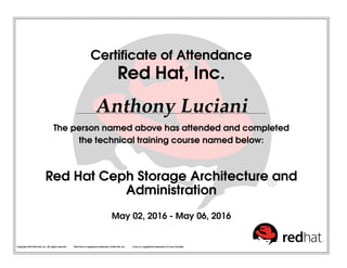 Certiﬁcate of Attendance
Red Hat, Inc.
Anthony Luciani
The person named above has attended and completed
the technical training course named below:
Red Hat Ceph Storage Architecture and
Administration
May 02, 2016 - May 06, 2016
Copyright 2010 Red Hat, Inc. All rights reserved. Red Hat is a registered trademark of Red Hat, Inc. Linux is a registered trademark of Linus Torvalds.
 