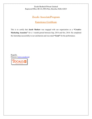 Zocalo Realtech Private Limited
Registered Office: BC-1A, DDA Flats, Munirka, Delhi-110027
Zocalo AssociateProgram
Experience Certificate
This is to certify that Jacob Mathew was engaged with our organization as a “Creative
Marketing Associate” for a 1 month period between Sep, 2014 and Oct, 2014. He completed
the internship successfully to our satisfaction and was rated “Good” for the performance.
Regards,
Director (www.zocalo.in)
 