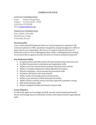 CURRICULUM VITAE
CONTACT INFORMATION
Name: Patrick Odongo Kobe
Address: P.O. Box 46043 – 00100
Cell Phone: 0725510389
Email: patrick.kobe@sc.com
PERSONAL INFORMATION
Date of Birth: 13/08/1988
Marital Status: Single
Citizenship: Kenyan
Personal profile
I am a result-oriented Professional with over 4 years experience in operations. My
extensive experience in MIS, operations management, project management will be of
great value to your organization .My focus is to continue with the same level of
performance but at a more challenging position within a challenging and rewarding
environment that recognizes diversity and drives to business and personal growth.
Key Professional Skills:
 Exceptional Microsoft Office skills with demonstrated achievements in excel
 Excellent interpersonal, coordination and organization skills
 Ability to exercise rational decision making, objectivity and creativity
 Ability to complete assignments within stipulated time frames
 Effective negotiation, communication & presentation skills
 Ambitious, self-driven and result oriented
 Ability to plan and manage projects and processes.
 Ability to pay attention to detail and report accurately.
 Ability to think creatively and an innovative approach to problem-solving.
 MIS and Presentation skills.
 Project management skills and business Analysis skills
Career Objective
To efficiently apply my knowledge and skills towards result oriented professional
service and manage resources effectively towards achieving the desired organizational
goals.
 