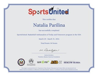 This certifies that
Natalia Parilina
has successfully completed
SportsUnited: Basketball Ambassadors of Today and Tomorrow program in the USA
March 20 - March 31, 2016
Total hours: 84 hours
This program is sponsored by the U.S. Department of State, Bureau of Educational and Cultural Affairs and administered by the
Russian American Foundation in collaboration with Andrei Kirilenko “School 2.0” and Russia’s national students basketball association.
________________________________________________________
Marina Kovalyov,
President, Russian American Foundation
 