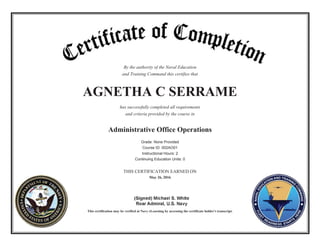 By the authority of the Naval Education
and Training Command this certifies that
AGNETHA C SERRAME
has successfully completed all requirements
and criteria provided by the course in
Administrative Office Operations
Grade: None Provided
Course ID: 002AO01
Instructional Hours: 2
Continuing Education Units: 0
THIS CERTIFICATION EARNED ON
May 26, 2016
This certification may be verified at Navy eLearning by accessing the certificate holder's transcript.
 