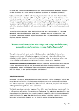 Page2of4

particulartask.Connectionsbetweenourbraincellscanbestrengthenedorweakened,muchlike
thewaythevolumeonasoundsystemcanbeturnedupordownbymovingthevolumedial.
Withineachnetwork,whenbraincellsfrequentlycommunicatewitheachother,theconnections
betweenthembecomestrengthened.Itusuallytakesveryfewrepetitionsofataskbeforewestart
todothetask‘withoutthinking’.Theconnectionsbecomestronger,sothatnotonlydowecomplete
thetaskmorequickly,butwealsodosowithminimalthoughtoreffort.Thewiringofourbrain
takesonanimprintofthetask.Shouldanewmethodbeusedtoperformthesametask,newbrain
cellswillberecruitedandoldbraincellsdecommissioned,theoldimprinterasedandanewimprint
formed.
Thisflexible,malleablequalityofthebrainisreferredtoasneuralorbrainplasticity.Everynew
experience,everyincomingstimulus,bringsaboutachangeinourbrain’sconfiguration–our
hardwiring.Theplasticityunderlieslearningandmemory,andisakeytounravellingsomeofthe
mysteriesofhumanbehaviour.

“We can continue to learn new things and adapt our behaviour,
perceptions and emotions even up to the day we die”

Themyththatanewhabitcanbecreatedin21dayshasbeendebunked,andevidencefrom
researchersatUniversityCollegeLondonsuggeststhatitcantakebetween2and8monthsto
embedanewhabit;however,theupshotofneuralplasticityisthatwecancontinuetolearnnew
thingsandadaptourbehaviour,perceptionsandemotionsevenuptothedaywedie.
Impactonhowtrainingshouldbedelivered:repetition,repetition,repetitionisthekeytoeffective
training.Notonlyshouldkeyconceptsbepresentedrepeatedlyintrainingsessions,inslightly
differentways,butitisalsoimportanttogiveparticipantstheopportunitytoputintopracticewhat
theyhavelearned,sotheycanfullyembedthenewbehaviour.

Thecognitiveoperators
Intheearly21stcentury,theneuroscientistsEugeneD’AquiliandAndrewNewbergputforwardthe
theorythatthehumanmindwascomposedofsevenprocessingunits,calledcognitiveoperators.
Eachoftheserepresentsaspecificfunctionofthemindand,collectively,theyallowustointerpret
andassignemotionalsignificancetoourexperiences.
Theholisticoperatorproducesthe‘bigpicture’,theabilitytoseehowobjectsorexperiencesfitinto
awidercontext,suchasthearchitecturalthemeofabuilding.Thereductionistoperatorallowsusto
dissectproblemsorobjectsintotheircomponentpieces,andanalysetheminarational,logicaland
sequentialfashion.Thecausaloperatoridentifiesthecauseofaparticularexperienceorseriesof
events,andisresponsible,atleastinpart,forourdrivetounderstandwhythingshappen.
 
