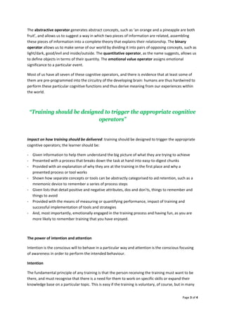 Page3of4

Theabstractiveoperatorgeneratesabstractconcepts,suchas‘anorangeandapineappleareboth
fruit’,andallowsustosuggestawayinwhichtwopiecesofinformationarerelated,assembling
thesepiecesofinformationintoacompletetheorythatexplainstheirrelationship.Thebinary
operatorallowsustomakesenseofourworldbydividingitintopairsofopposingconcepts,suchas
light/dark,good/evilandinside/outside.Thequantitativeoperator,asthenamesuggests,allowsus
todefineobjectsintermsoftheirquantity.Theemotionalvalueoperatorassignsemotional
significancetoaparticularevent.
Mostofushaveallsevenofthesecognitiveoperators,andthereisevidencethatatleastsomeof
themarepre‐programmedintothecircuitryofthedevelopingbrain:humansarethushardwiredto
performtheseparticularcognitivefunctionsandthusderivemeaningfromourexperienceswithin
theworld.

“Training should be designed to trigger the appropriate cognitive
operators”

Impactonhowtrainingshouldbedelivered:trainingshouldbedesignedtotriggertheappropriate
cognitiveoperators;thelearnershouldbe:
‐ Giveninformationtohelpthemunderstandthebigpictureofwhattheyaretryingtoachieve
‐ Presentedwithaprocessthatbreaksdownthetaskathandintoeasy‐to‐digestchunks
‐ Providedwithanexplanationofwhytheyareatthetraininginthefirstplaceandwhya
presentedprocessortoolworks
‐ Shownhowseparateconceptsortoolscanbeabstractlycategorisedtoaidretention,suchasa
mnemonicdevicetorememberaseriesofprocesssteps
‐ Givenliststhatdetailpositiveandnegativeattributes,dosanddon’ts,thingstorememberand
thingstoavoid
‐ Providedwiththemeansofmeasuringorquantifyingperformance,impactoftrainingand
successfulimplementationoftoolsandstrategies
‐ And,mostimportantly,emotionallyengagedinthetrainingprocessandhavingfun,asyouare
morelikelytoremembertrainingthatyouhaveenjoyed.

Thepowerofintentionandattention
Intentionistheconsciouswilltobehaveinaparticularwayandattentionistheconsciousfocusing
ofawarenessinordertoperformtheintendedbehaviour.
Intention
Thefundamentalprincipleofanytrainingisthatthepersonreceivingthetrainingmustwanttobe
there,andmustrecognisethatthereisaneedforthemtoworkonspecificskillsorexpandtheir
knowledgebaseonaparticulartopic.Thisiseasyifthetrainingisvoluntary,ofcourse,butinmany
 