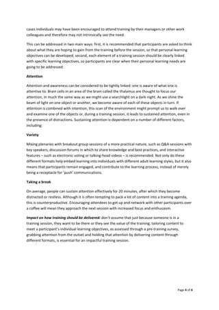 Page4of4

casesindividualsmayhavebeenencouragedtoattendtrainingbytheirmanagersorotherwork
colleaguesandthereforemaynotintrinsicallyseetheneed.
Thiscanbeaddressedintwomainways:first,itisrecommendedthatparticipantsareaskedtothink
aboutwhattheyarehopingtogainfromthetrainingbeforethesession,sothatpersonallearning
objectivescanbedeveloped;second,eachelementofatrainingsessionshouldbeclearlylinked
withspecificlearningobjectives,soparticipantsareclearwhentheirpersonallearningneedsare
goingtobeaddressed.
Attention
Attentionandawarenesscanbeconsideredtobetightlylinked:oneisawareofwhatoneis
attentiveto.Braincellsinanareaofthebraincalledthethalamusarethoughttofocusour
attention,inmuchthesamewayaswemightuseasearchlightonadarknight.Asweshinethe
beamoflightononeobjectoranother,webecomeawareofeachoftheseobjectsinturn.If
attentioniscombinedwithintention,thisscanoftheenvironmentmightpromptustowalkover
andexamineoneoftheobjectsor,duringatrainingsession,itleadstosustainedattention,evenin
thepresenceofdistractions.Sustainingattentionisdependentonanumberofdifferentfactors,
including:
Variety
Mixingplenarieswithbreakoutgroupsessionsofamorepracticalnature,suchasQ&Asessionswith
keyspeakers,discussionforumsinwhichtoshareknowledgeandbestpractices,andinteractive
features–suchaselectronicvotingortalking‐headvideos–isrecommended.Notonlydothese
differentformatshelpembedlearningintoindividualswithdifferentadultlearningstyles,butitalso
meansthatparticipantsremainengaged,andcontributetothelearningprocess,insteadofmerely
beingareceptaclefor‘push’communications.
Takingabreak
Onaverage,peoplecansustainattentioneffectivelyfor20minutes,afterwhichtheybecome
distractedorrestless.Althoughitisoftentemptingtopackalotofcontentintoatrainingagenda,
thisiscounterproductive.Encouragingattendeestogetupandnetworkwithotherparticipantsover
acoffeewillmeantheyapproachthenextsessionwithincreasedfocusandenthusiasm.
Impactonhowtrainingshouldbedelivered:don’tassumethatjustbecausesomeoneisina
trainingsession,theywanttobethereortheyseethevalueofthetraining;tailoringcontentto
meetaparticipant’sindividuallearningobjectives,asassessedthroughapre‐trainingsurvey,
grabbingattentionfromtheoutsetandholdingthatattentionbydeliveringcontentthrough
differentformats,isessentialforanimpactfultrainingsession.

 