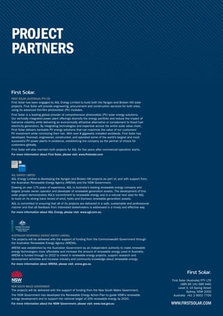 PROJECT
PARTNERS
First Solar (Australia) PTY LTD
(ABN 66 141 686 946)
Level 3, 16 Spring Street
Sydney, NSW 2000
Australia +61 2 9002 7700
WWW.FIRSTSOLAR.COM
AUSTRALIAN RENEWABLE ENERGY AGENCY (ARENA)
The projects will be delivered with the support of funding from the Commonwealth Government through
the Australian Renewable Energy Agency (ARENA).
ARENA was established by the Australian Government as an independent authority to make renewable
energy technologies more affordable and increase the amount of renewable energy used in Australia.
ARENA is funded through to 2022 to invest in renewable energy projects, support research and
development activities and increase industry and community knowledge about renewable energy.
For more information about ARENA, please visit: arena.gov.au
NEW SOUTH WALES GOVERNMENT
The projects will be delivered with the support of funding from the New South Wales Government.
The NSW Government has developed the Renewable Energy Action Plan to guide NSW’s renewable
energy development and to support the national target of 20% renewable energy by 2020.
For more information about the NSW Government, please visit: www.nsw.gov.au
FIRST SOLAR (AUSTRALIA) PTY LTD
First Solar has been engaged by AGL Energy Limited to build both the Nyngan and Broken Hill solar
projects. First Solar will provide engineering, procurement and construction services for both sites,
using its advanced thin-film photovoltaic (PV) modules.
First Solar is a leading global provider of comprehensive photovoltaic (PV) solar energy solutions.
Our vertically integrated power plant offerings diversify the energy portfolio and reduce the impact of
fuel-price volatility while delivering an economically attractive alternative or complement to fossil fuel
electricity generation. By integrating technologies and expertise across the entire solar value chain,
First Solar delivers bankable PV energy solutions that can maximize the value of our customers’
PV investment while minimizing their risk. With over 8 gigawatts installed worldwide, First Solar has
developed, financed, engineered, constructed, and operated some of the world’s largest and most
successful PV power plants in existence, establishing the company as the partner of choice for
customers globally.
First Solar will also maintain both projects for AGL for five years after commercial operation starts.
For more information about First Solar, please visit: www.firstsolar.com
AGL ENERGY LIMITED
AGL Energy Limited is developing the Nyngan and Broken Hill projects as part of, and with support from,
the Australian Renewable Energy Agency (ARENA) and the NSW Government.
Drawing on over 175 years of experience, AGL is Australia’s leading renewable energy company and
largest private owner, operator and developer of renewable generation assets. The development of this
solar project demonstrates AGL’s commitment to renewable energy and is a natural next step for AGL
to build on its strong track record of wind, hydro and biomass renewable generation assets.
AGL is committed to ensuring that all of its projects are delivered in a safe, sustainable and professional
manner and that all feedback from interested stakeholders is addressed in a timely and effective way.
For more information about AGL Energy, please visit: www.agl.com.au
 