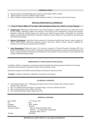 CERTIFICATIONS
 Procured training in Wealth Management Academy by ICICI Bank- WMA Certified
 AMFI Certified ( Association of Mutual Funds in India )
 IRDA Certified ( Insurance Regulatory and Development Authority )- Life Insurance & General Insurance
PREVIOUS PROFESSIONAL EXPERIENCE
From 31st
March’ 2008 to 12th
November’ 2009 with Reliance Money Ltd. ( ADAG ), as Centre Manager
 Channel sales: Maintaining cordial relations with existing franchisee to enhance the business by volume and revenue
for the company. Identifying capable new franchisee in the territory for the organisation to develop more business.
Imparting /organizing training programs for achieving pre planned business targets. Responsible for motivating,
leading, & monitoring the performance of franchisee members to ensure efficiency in sales operations and meeting of
individual & group targets.
 Business Development: Analysing business potential & forecasting monthly/annual business targets augment &
achieve desired targets. Monitoring competitor activities and devise effective counter measures. Handling the
operations for achieving increased growth & profitability.
 Team Management: Heading the team of 18 executives comprises of Personal Financial Consultants (PFC’s) &
Business Development Executives (BD’s). Imparting /organizing training programs for achieving pre planned business
targets. Leading, training & monitoring the performance of team members to ensure efficiency in sales operations and
meeting of individual & group targets.
PROFESSIONAL ENHANCEMENT INITIATIVES
Completed a 250-hour comprehensive performance-based Leadership Development program by Stratecent Consulting
Acquired the following skills: Negotiation, Problem Solving, Strategy, Teams.
Pursued the training on SAP CRM Functional Module and Statistical Analysis tool SAS.
Strengths: Confidence, Dedication, Adaptability, Punctuality & Team Player
ACADEMIC OVERVIEW
 PostGraduate Program in IT + Marketing from Indira School of Career Studies, (Part of Indira Group of
Institute), Pune (with 74%).
 B.Sc. in Computer Science from Ram Lal Anand College, University of Delhi (with 54%).
 HSC, Central Academy, Kota, CBSE, (with 65%).
 PUC, Birla Public School, Pilani, CBSE (with 75%).
PERSONAL DOSSIER
Date of Birth : 23rd
January 1983.
Sex : Male
Language : Hindi, English
Marital Status : Married
Permanent Address : Opp. Dr. Manju Choudhary Clinic,
Ward No. – 34, Miyan Chak, Kargil Road
Begusarai, Bihar, 851101
.Passport : G6164240.
REFERENCE & DOCUMENTS AVAILABLE ON REQUEST
 