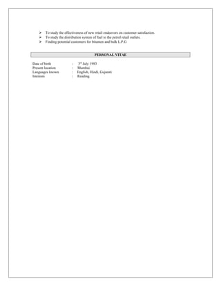  To study the effectiveness of new retail endeavors on customer satisfaction.
 To study the distribution system of fuel to the petrol retail outlets.
 Finding potential customers for bitumen and bulk L.P.G
PERSONAL VITAE
Date of birth : 3rd
July 1983
Present location : Mumbai
Languages known : English, Hindi, Gujarati
Interests : Reading
 