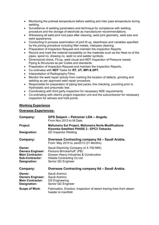  Monitoring the preheat temperature before welding and inter pass temperature during
welding.
 Surveillance of welding parameters and technique for compliance with welding
procedure and the storage of electrode as manufacturer recommendations.
 Witnessing all weld joint root pass after cleaning, weld joint geometry, weld size and
weld appearance.
 Conducting In process examination of joint fit up, cleanliness and variables specified
by the joining procedure including filler metals, interpass cleaning.
 Preparation of Inspection Request and maintain the inspection Reports.
 Record and mark the material traceability on the materials such as the Heat no of the
pipes, spool no, drawing no, weld no and welder symbols.
 Dimensional check, Fit-up, weld visual and NDT Inspection of Pressure vessel,
Piping & Structures as per Codes and standards.
 Preparation of Inspection Request and maintain the inspection Reports..
 Co-ordinates with NDT Tasks for RT, UT, MPI & DPT.
 Interpretation of Radiography Films.
 Monitor the weld repair activity from marking the location of defects, grinding and
welding as per approved weld repair procedure.
 Responsible for preparation of piping test packs, line checking, punching prior to
Hydrostatic and pneumatic test.
 Coordinating with third party inspection for necessary NDE requirements.
 Co-ordinating with client's project inspection unit and the subcontractor for necessary
inspection for witness and hold points.
Working Experience
Overseas Experiences:
Company: GPS Saipem – Petromar LDA – Angola.
From Nov 2013 to till Date.
Project: Mafumeira Sul Project. Mafumeira Norte Modifications
Kizomba Satellites PHASE 2 - EPC3 Tiebacks
Designation: QC Inspector Welding
Company: Overseas Contracting company ltd – Saudi Arabia.
From: May 2010 to Jan2013 (31 Months)
Owner: Saudi Electricity Company (4 X 700 MW)
Owners Engineer: Parsons Brinckerhoff (PB)
Main Contractor: Doosan Heavy Industries & Construction
Sub-Contractor: Hidada Contracting Co Ltd
Designation: Senior QC Engineer
Company: Overseas Contracting company ltd – Saudi Arabia.
Owner: Saudi Aramco
Owners Engineer: Saudi Aramco
Main Contractor: GS Engineering
Designation: Senior QC Engineer
Scope of Work: Fabrication, Erection, Inspection of steam tracing lines from steam
header to manifold.
 