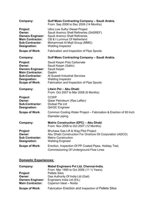 Company: Gulf Mass Contracting Company – Saudi Arabia.
From: Sep 2008 to Dec 2009 (14 Months)
Project: Ultra Low Sulfur Diesel Project
Owner: Saudi Aramco Shell Refineries (SASREF)
Owners Engineer: Saudi Aramco Shell Refineries
Main Contractor: CB & I Lummus Of Netherland
Sub-Contractor: Mohammad Al Mojil Group (MMG)
Designation: Welding Inspector
Scope of Work: Fabrication and Inspection of Pipe Spools
Company: Gulf Mass Contracting Company – Saudi Arabia.
Project: Saudi Kayan Poly Carbonate
Owner: Saudi Kayan (Sabic)
Owners Engineer: Saudi Kayan
Main Contractor: Daelim
Sub-Contractor: Al Suwaiti Industrial Services
Designation: Welding Inspector
Scope of Work: Fabrication and Inspection of Pipe Spools
Company: Litwin Pel – Abu Dhabi
From: Oct 2007 to Mar 2008 (6 Months)
Project: CCWP
Owner: Qatar Petroleum (Ras Laffan)
Sub-Contractor: Dodsal Pte Ltd
Designation: QA/QC Engineer
Scope of Work: Common Cooling Water Project – Fabrication & Erection of 60 Inch
Diameter piping
Company: Matrix Construction (EPC) – Abu Dhabi
From: Nov 2006 to Oct 2007 (12 Months)
Project: Bhuhasa Gas Lift & Wag Pilot Project
Owner: Abu Dhabi Construction For Onshore Oil Corporation (ADCO)
Sub Contracter: Matrix Construction
Designation: Welding Engineer
Scope of Work: Erection, Inspection Of PP Coated Pipes, Holiday Test,
Commissioning Of Underground Flow Lines
Domestic Experiences:
Company: Mabel Engineers Pvt Ltd, Chennai-India.
From: Mar 1995 to Oct 2006 (11 ½ Years).
Project: Pellets Silos
Owner: Gas Authority Of India Ltd (Gail)
Owners Engineer: Engineers India Ltd (EIL)
Main Contractor: Coperion Ideal – Noida
Scope of Work: Fabrication Erection and Inspection of Pellets Silos
 