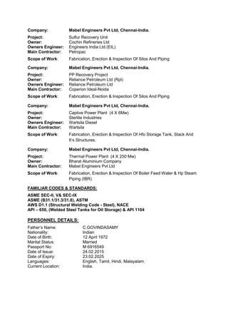 Company: Mabel Engineers Pvt Ltd, Chennai-India.
Project: Sulfur Recovery Unit
Owner: Cochin Refineries Ltd
Owners Engineer: Engineers India Ltd (EIL)
Main Contractor: Petropac
Scope of Work: Fabrication, Erection & Inspection Of Silos And Piping
Company: Mabel Engineers Pvt Ltd, Chennai-India.
Project: PP Recovery Project
Owner: Reliance Petroleum Ltd (Rpl)
Owners Engineer: Reliance Petroleum Ltd
Main Contractor: Coperion Ideal-Noida
Scope of Work: Fabrication, Erection & Inspection Of Silos And Piping
Company: Mabel Engineers Pvt Ltd, Chennai-India.
Project: Captive Power Plant (4 X 6Mw)
Owner: Sterlite Industries
Owners Engineer: Wartsila Diesel
Main Contractor: Wartsila
Scope of Work: Fabrication, Erection & Inspection Of Hfo Storage Tank, Stack And
It’s Structures.
Company: Mabel Engineers Pvt Ltd, Chennai-India.
Project: Thermal Power Plant (4 X 250 Mw)
Owner: Bharat Aluminium Company
Main Contractor: Mabel Engineers Pvt Ltd
Scope of Work: Fabrication, Erection & Inspection Of Boiler Feed Water & Hp Steam
Piping (IBR)
FAMILIAR CODES & STANDARDS:
ASME SEC-II, V& SEC-IX
ASME (B31.1/31.3/31.8), ASTM
AWS D1.1 (Structural Welding Code - Steel), NACE
API – 650, (Welded Steel Tanks for Oil Storage) & API 1104
PERSONNEL DETAILS:
Father’s Name: C.GOVINDASAMY
Nationality: Indian
Date of Birth: 12 April 1972
Marital Status: Married
Passport No: M 6916549
Date of Issue: 24.02.2015
Date of Expiry: 23.02.2025
Languages: English, Tamil, Hindi, Malayalam.
Current Location: India.
 