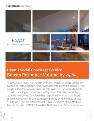 In 2009, Hyatt launched the first-ever 24/7 hotel concierge service on
Twitter, @HyattConcierge. As @HyattConcierge got more popular, Hyatt
sought a tool that would enable its colleagues to use social channels
to build meaningful connections with guests. This year, the global
team behind @HyattConcierge has responded to more than 50,000
conversations, with an average response time of 10 minutes or less.
As a result, Hyatt recently received Travel + Leisure’s Social Media in
Travel + Tourism (SMITTY) Award for Best Customer Service on social.
Hyatt's Social Concierge Service
Boosts Response Volume by 241%
Case Study
1
 