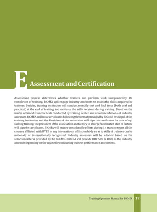17Training Operation Manual for BKMEA
EAssessment and Certification
Assessment process determines whether trainees can perform work independently. On
completion of training, BKMEA will engage industry assessors to assess the skills acquired by
trainees. Besides, training institution will conduct monthly test and final tests (both oral and
practical) at the end of training and evaluate the skills received during training. Based on the
marks obtained from the tests conducted by training center and recommendations of industry
assessors, BKMEA will issue certificates following the format provided by SDCMU. Principal of the
training institution and the President of the association will sign the certificates. In case of up-
skilling training, the president of the association and factory in-charge/nominated staff of factory
will sign the certificates. BKMEA will ensure considerable efforts during 1st tranche to get all the
courses affiliated with BTEB or any international affiliation body so as to skills of trainees can be
nationally or internationally recognized. Industry assessors will be selected based on the
selection criteria provided by the SDCMU. BKMEA will provide BDT 500 to 1000 to the industry
assessordependingonthecourseforconductingtraineesperformanceassessment.
 