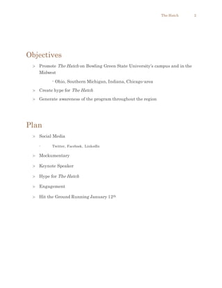 The Hatch 2
Objectives
 Promote The Hatch on Bowling Green State University’s campus and in the
Midwest
- Ohio, Southern Michigan, Indiana, Chicago-area
 Create hype for The Hatch
 Generate awareness of the program throughout the region
Plan
 Social Media
- Twitter, Facebook, LinkedIn
 Mockumentary
 Keynote Speaker
 Hype for The Hatch
 Engagement
 Hit the Ground Running January 12th
 