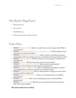 The Hatch 4
The Hatch: (Egg Puns)
 Mockumentary
 Every week
 2 minutes long
 Helps with People’s Choice Award
Video Plan
 WEEK 1: Sunny-Side Up: How do you feel about your business idea? Why is
it innovative?
 WEEK 2: Not Eggsactly What it was Cracked Up to Be: What obstacles have
you and your mentor discussed?
 WEEK 3: Breaking Out of Your Shell: After 3 weeks in the Hatch program
and working with your mentor, how are you feeling about your business idea?
 WEEK 4: Ask an Eggspert: What resources are you using for research and
development?
 WEEK 5: Cracked: What is the status of your business idea?
 WEEK 6: Finances are Hard (Boiled): How are you overcoming the
limitations of your budget or other financial obligations?
 WEEK 7: Going the Eggstra Mile: After considering your budget, are there
any modifications you have to make to your business idea?
 WEEK 8: Poached Emotions: The ten-week period is coming to an end, what
are your emotions right now?
 WEEK 9: Eggcelent Work So Far: How are you preparing for your Hatch
presentation?
 WEEK 10: Scramblin’: How are you feeling going into your final Hatch
presentation?
 WEEK 11: That’s All Yolks: What have you learned from this experience?
How will you go forward?
*Questions need to be re-worked
 