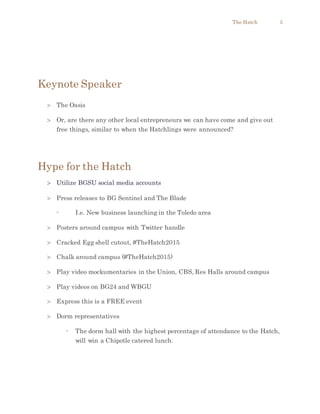 The Hatch 5
Keynote Speaker
 The Oasis
 Or, are there any other local entrepreneurs we can have come and give out
free things, similar to when the Hatchlings were announced?
Hype for the Hatch
 Utilize BGSU social media accounts
 Press releases to BG Sentinel and The Blade
- I.e. New business launching in the Toledo area
 Posters around campus with Twitter handle
 Cracked Egg shell cutout, #TheHatch2015
 Chalk around campus (#TheHatch2015)
 Play video mockumentaries in the Union, CBS, Res Halls around campus
 Play videos on BG24 and WBGU
 Express this is a FREE event
 Dorm representatives
- The dorm hall with the highest percentage of attendance to the Hatch,
will win a Chipotle catered lunch.
 