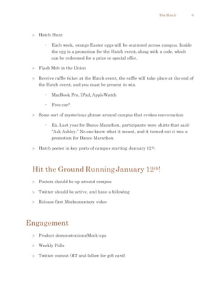 The Hatch 6
 Hatch Hunt
- Each week, orange Easter eggs will be scattered across campus. Inside
the egg is a promotion for the Hatch event, along with a code, which
can be redeemed for a prize or special offer.
 Flash Mob in the Union
 Receive raffle ticket at the Hatch event, the raffle will take place at the end of
the Hatch event, and you must be present to win.
- MacBook Pro, IPad, AppleWatch
- Free car?
 Some sort of mysterious phrase around campus that evokes conversation
- Ex. Last year for Dance Marathon, participants wore shirts that said:
“Ask Ashley.” No one knew what it meant, and it turned out it was a
promotion for Dance Marathon.
 Hatch poster in key parts of campus starting January 12th.
Hit the Ground Running January 12th!
 Posters should be up around campus
 Twitter should be active, and have a following
 Release first Mockumentary video
Engagement
 Product demonstrations/Mock-ups
 Weekly Polls
 Twitter contest (RT and follow for gift card)
 
