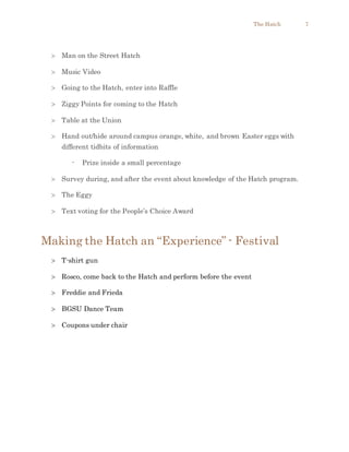 The Hatch 7
 Man on the Street Hatch
 Music Video
 Going to the Hatch, enter into Raffle
 Ziggy Points for coming to the Hatch
 Table at the Union
 Hand out/hide around campus orange, white, and brown Easter eggs with
different tidbits of information
- Prize inside a small percentage
 Survey during, and after the event about knowledge of the Hatch program.
 The Eggy
 Text voting for the People’s Choice Award
Making the Hatch an “Experience” - Festival
 T-shirt gun
 Rosco, come back to the Hatch and perform before the event
 Freddie and Frieda
 BGSU Dance Team
 Coupons under chair
 