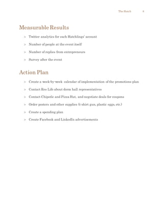 The Hatch 8
Measurable Results
 Twitter analytics for each Hatchlings’ account
 Number of people at the event itself
 Number of replies from entrepreneurs
 Survey after the event
Action Plan
 Create a week-by-week calendar of implementation of the promotions plan
 Contact Res Life about dorm hall representatives
 Contact Chipotle and Pizza Hut, and negotiate deals for coupons
 Order posters and other supplies (t-shirt gun, plastic eggs, etc.)
 Create a spending plan
 Create Facebook and LinkedIn advertisements
 