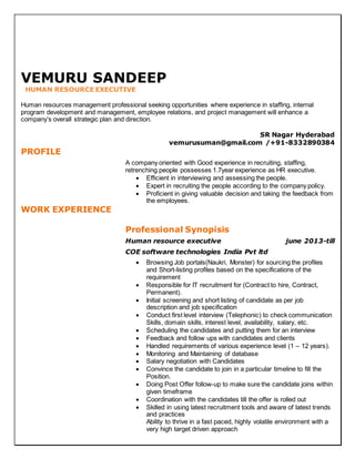 VEMURU SANDEEP
HUMAN RESOURCE EXECUTIVE
Human resources management professional seeking opportunities where experience in staffing, internal
program development and management, employee relations, and project management will enhance a
company’s overall strategic plan and direction.
SR Nagar Hyderabad
vemurusuman@gmail.com /+91-8332890384
PROFILE
A company oriented with Good experience in recruiting, staffing,
retrenching people possesses 1.7year experience as HR executive.
 Efficient in interviewing and assessing the people.
 Expert in recruiting the people according to the company policy.
 Proficient in giving valuable decision and taking the feedback from
the employees.
WORK EXPERIENCE
Professional Synopisis
Human resource executive june 2013-till
COE software technologies India Pvt ltd
 Browsing Job portals(Naukri, Monster) for sourcing the profiles
and Short-listing profiles based on the specifications of the
requirement
 Responsible for IT recruitment for (Contract to hire, Contract,
Permanent).
 Initial screening and short listing of candidate as per job
description and job specification
 Conduct first level interview (Telephonic) to check communication
Skills, domain skills, interest level, availability, salary, etc.
 Scheduling the candidates and putting them for an interview
 Feedback and follow ups with candidates and clients
 Handled requirements of various experience level (1 – 12 years).
 Monitoring and Maintaining of database
 Salary negotiation with Candidates
 Convince the candidate to join in a particular timeline to fill the
Position.
 Doing Post Offer follow-up to make sure the candidate joins within
given timeframe
 Coordination with the candidates till the offer is rolled out
 Skilled in using latest recruitment tools and aware of latest trends
and practices
Ability to thrive in a fast paced, highly volatile environment with a
very high target driven approach
 