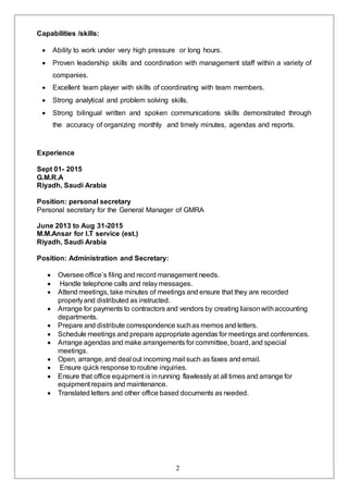2
Capabilities /skills:
 Ability to work under very high pressure or long hours.
 Proven leadership skills and coordination with management staff within a variety of
companies.
 Excellent team player with skills of coordinating with team members.
 Strong analytical and problem solving skills.
 Strong bilingual written and spoken communications skills demonstrated through
the accuracy of organizing monthly and timely minutes, agendas and reports.
Experience
Sept 01- 2015
G.M.R.A
Riyadh, Saudi Arabia
Position: personal secretary
Personal secretary for the General Manager of GMRA
June 2013 to Aug 31-2015
M.M.Ansar for I.T service (est.)
Riyadh, Saudi Arabia
Position: Administration and Secretary:
 Oversee office’s filing and record management needs.
 Handle telephone calls and relay messages.
 Attend meetings, take minutes of meetings and ensure that they are recorded
properlyand distributed as instructed.
 Arrange for payments to contractors and vendors by creating liaisonwithaccounting
departments.
 Prepare and distribute correspondence suchas memos and letters.
 Schedule meetings and prepare appropriate agendas for meetings and conferences.
 Arrange agendas and make arrangements for committee, board, and special
meetings.
 Open, arrange, and deal out incoming mail such as faxes and email.
 Ensure quick response to routine inquiries.
 Ensure that office equipment is inrunning flawlessly at all times and arrange for
equipment repairs and maintenance.
 Translated letters and other office based documents as needed.
 
