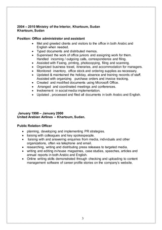 3
2004 – 2010 Ministry of the Interior, Khartoum, Sudan
Khartoum, Sudan
Position: Office administrator and assistant
 Met and greeted clients and visitors to the office in both Arabic and
English when needed.
 Typed documents and distributed memos.
 Supervised the work of office juniors and assigning work for them.
Handled incoming / outgoing calls, correspondence and filing.
 Assisted with Faxing, printing, photocopying, filing and scanning.
 Organized business travel, itineraries, and accommodation for managers.
 Monitored inventory, office stock and ordering supplies as necessary.
 Updated & maintained the holiday, absence and training records of staff.
Assisted with organizing purchase orders and invoice tracking.
 Created and modified documents using Microsoft Office.
 Arranged and coordinated meetings and conferences.
 Involvement in social media implementation.
 Updated , processed and filed all documents in both Arabic and English.
January 1998 – January 2000
United Arabian Airlines – Khartoum, Sudan.
Public Relation Officer
 planning, developing and implementing PR strategies.
 liaising with colleagues and key spokespeople.
 liaising with and answering enquiries from media, individuals and other
organizations, often via telephone and email.
 researching, writing and distributing press releases to targeted media.
 writing and editing in-house magazines, case studies, speeches, articles and
annual reports in both Arabic and English.
 Online writing skills demonstrated through checking and uploading to content
management software of career profile stories on the company’s website.
 
