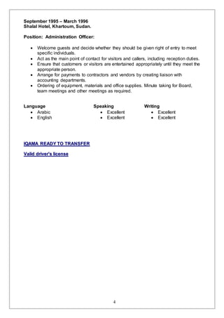 4
September 1995 – March 1996
Shalal Hotel, Khartoum, Sudan.
Position: Administration Officer:
 Welcome guests and decide whether they should be given right of entry to meet
specific individuals.
 Act as the main point of contact for visitors and callers, including reception duties.
 Ensure that customers or visitors are entertained appropriately until they meet the
appropriate person.
 Arrange for payments to contractors and vendors by creating liaison with
accounting departments.
 Ordering of equipment, materials and office supplies. Minute taking for Board,
team meetings and other meetings as required.
Language Speaking Writing
 Arabic  Excellent  Excellent
 English  Excellent  Excellent
IIQQAAMMAA RREEAADDYY TTOO TTRRAANNSSFFEERR
VVaalliidd ddrriivveerr''ss lliicceennssee
 