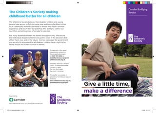CamdenBuddying
Service
Give a little time,
make a difference
To take part in this great
opportunity contact us
for an application pack
on 020 7613 2886 or
disability-advocacy-project@
childrenssociety.org.uk
Disability Advocacy Project
Unit 2, 51 Derbyshire Street
London E2 6HQ
Tel: 020 7613 2886
Fax: 020 7729 8768
This leaflet is available in
alternative formats on request
Website:
www.childrenssociety.org.uk/
disabilityadvocacyproject
The Children’s Society believes that disabled children and young
people have access to fully inclusive play and leisure facilities in their
local community and are supported to ensure they have a positive
experience and reach their full potential. The ability to control our
own life is something most of us take for granted.
But many disabled children are denied this opportunity. We ensure
that individual disabled children are given a voice in the decisions that
affect them, now and in the future. And we campaign for government
and society to recognise that all disabled children have a right to be
heard and do not suffer injustice in silence.
The Children’s Society making
childhood better for all children
Supported by:
Charity Registration No. 221124 | 7573 | Photography © Georgie Scott
TCS_013 Befriending leaflet_V1.indd 1 11/9/09 16:17:01
 