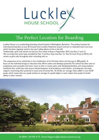HOUSE SCHOOL
Luckle
The Perfect Location for Boarding
Luckley House is an outstanding boarding school located in Wokingham, Berkshire. The perfect location for
international boarders, at just 30 minutes from London Heathrow airport and set in a beautiful semi-rural area
which has been regularly voted in the top 5 safest places to live in the UK.
Traditionally a girls only school, we had our first intake of boys in September 2015 intoYears 7 and 12.
We currently have seven boys enrolled forYear 7 and four boys intoYear 12. Year 8, 9 and 10 (as of 2015) will
remain as girls only throughout their schooling with us.
The uniqueness of our school lies in the combination of its Christian ethos and size (up to 280 pupils). A
focus on the individual brings an education that affirms talent and develops potential.The school has been seen as
progressive and successful, and never more so than in recent years, with developing facilities and rising academic
standards. Our small class sizes ensure full participation of all students in each lesson, providing the very best
support, maximising their potential in every area of school life. At GCSE, our average ‘value added’ is one GCSE
grade, which means that our pupils achieve an average of a grade higher in each subject than pupils of similar
ability in other schools.
Tel 0044 118 978 4175 Email: Registrar@luckleyhouseschool.org
 